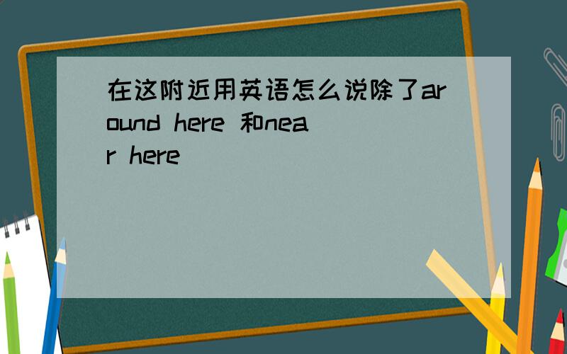 在这附近用英语怎么说除了around here 和near here