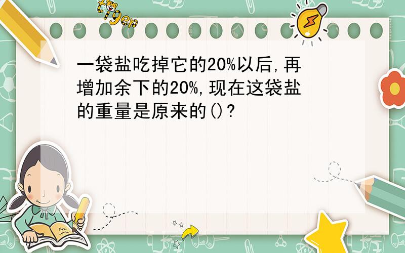 一袋盐吃掉它的20%以后,再增加余下的20%,现在这袋盐的重量是原来的()?