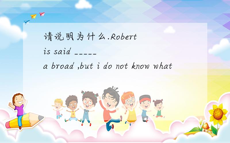 请说明为什么.Robert is said _____ a broad ,but i do not know what