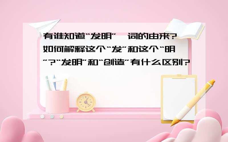 有谁知道“发明”一词的由来?如何解释这个“发”和这个“明”?“发明”和“创造”有什么区别?