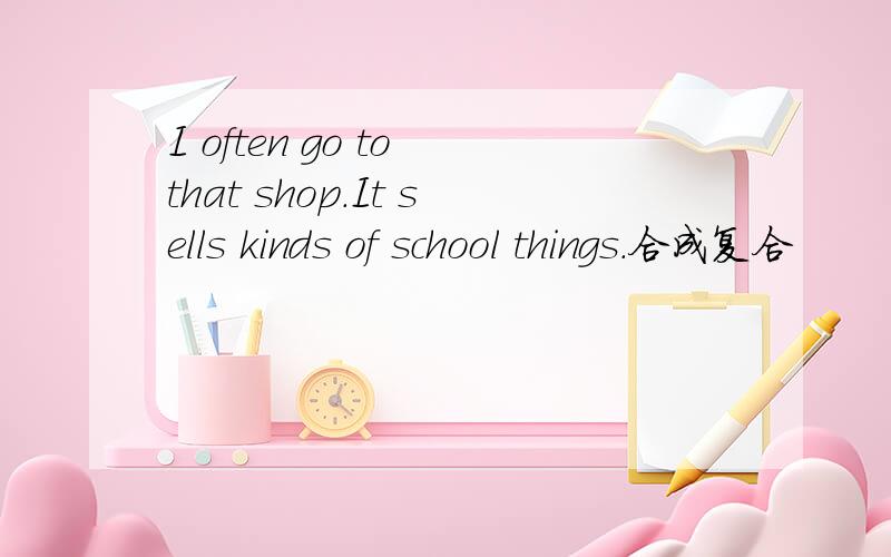 I often go to that shop.It sells kinds of school things.合成复合