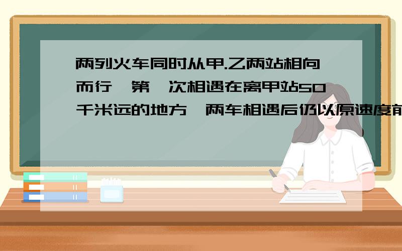 两列火车同时从甲.乙两站相向而行,第一次相遇在离甲站50千米远的地方,两车相遇后仍以原速度前进,到站后