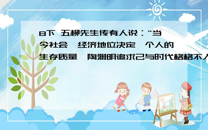 8下 五柳先生传有人说：“当今社会,经济地位决定一个人的生存质量,陶渊明追求己与时代格格不入