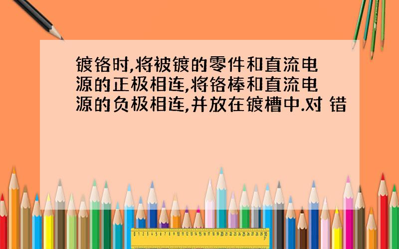 镀铬时,将被镀的零件和直流电源的正极相连,将铬棒和直流电源的负极相连,并放在镀槽中.对 错