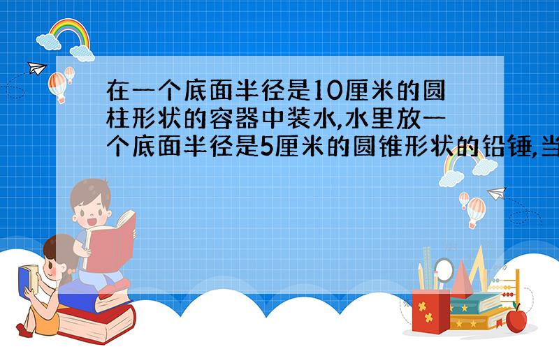 在一个底面半径是10厘米的圆柱形状的容器中装水,水里放一个底面半径是5厘米的圆锥形状的铅锤,当铅锤从容器中取出后,容器中