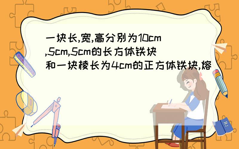 一块长,宽,高分别为10cm,5cm,5cm的长方体铁块和一块棱长为4cm的正方体铁块,熔