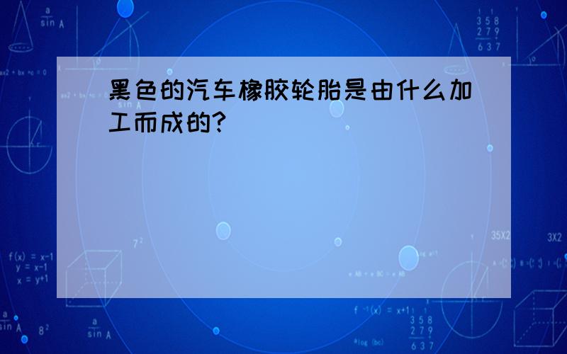 黑色的汽车橡胶轮胎是由什么加工而成的?