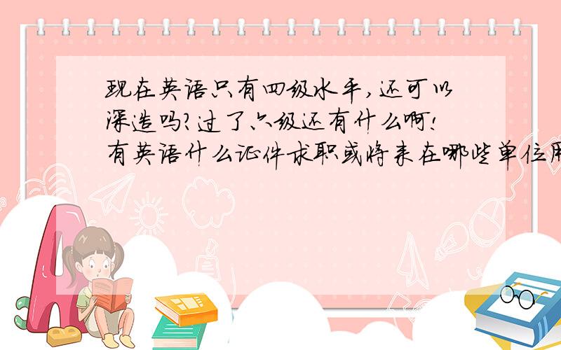 现在英语只有四级水平,还可以深造吗?过了六级还有什么啊!有英语什么证件求职或将来在哪些单位用的着,