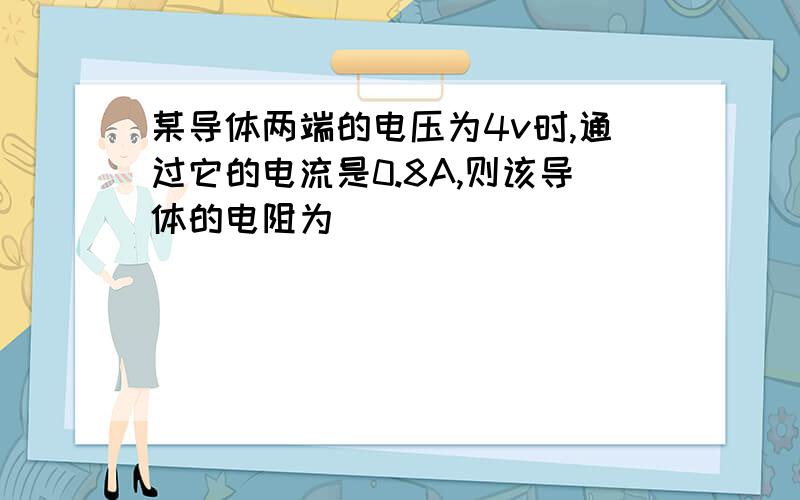 某导体两端的电压为4v时,通过它的电流是0.8A,则该导体的电阻为