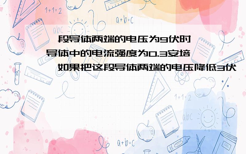 一段导体两端的电压为9伏时,导体中的电流强度为0.3安培,如果把这段导体两端的电压降低3伏,这是导体中的电流强度为?安培