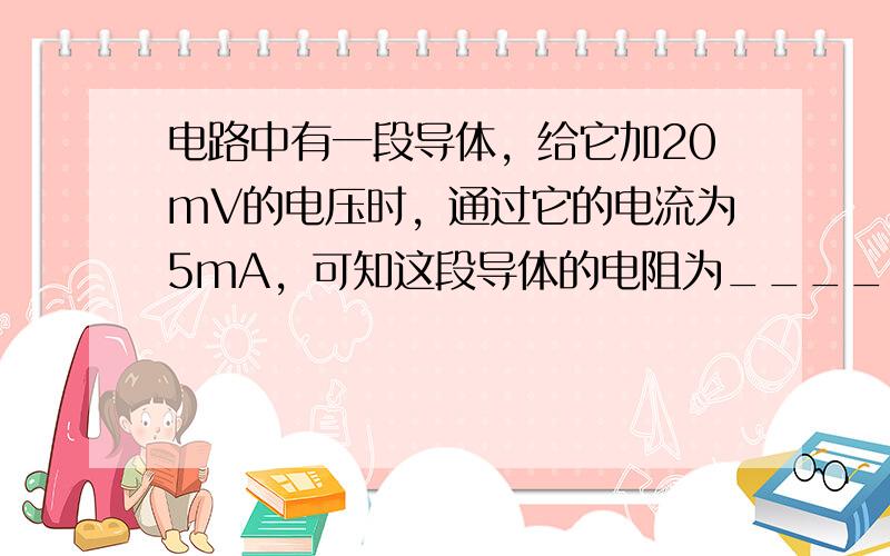 电路中有一段导体，给它加20mV的电压时，通过它的电流为5mA，可知这段导体的电阻为______Ω，如给它加30mV的电