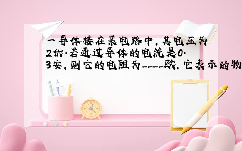 一导体接在某电路中,其电压为2伏.若通过导体的电流是0.3安,则它的电阻为____欧,它表示的物理意义是___