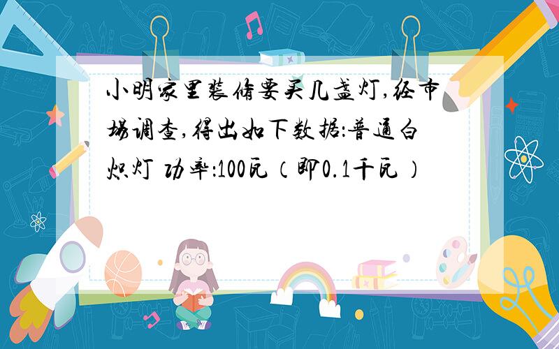 小明家里装修要买几盏灯,经市场调查,得出如下数据：普通白炽灯 功率：100瓦（即0.1千瓦）