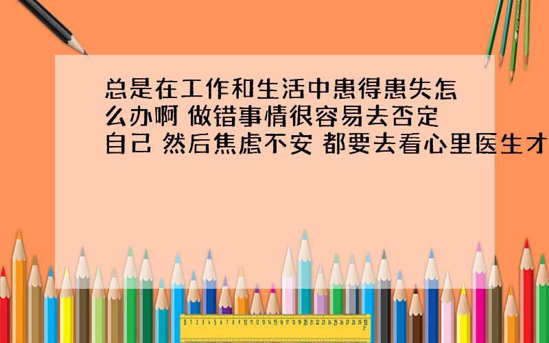 总是在工作和生活中患得患失怎么办啊 做错事情很容易去否定自己 然后焦虑不安 都要去看心里医生才好了