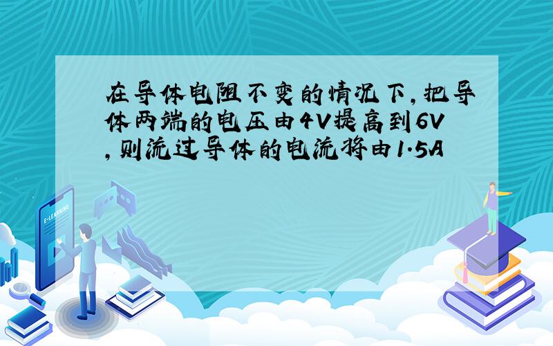 在导体电阻不变的情况下,把导体两端的电压由4V提高到6V,则流过导体的电流将由1.5A