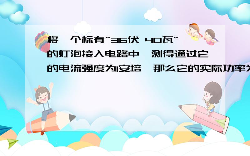 将一个标有“36伏 40瓦”的灯泡接入电路中,测得通过它的电流强度为1安培,那么它的实际功率为—————————————