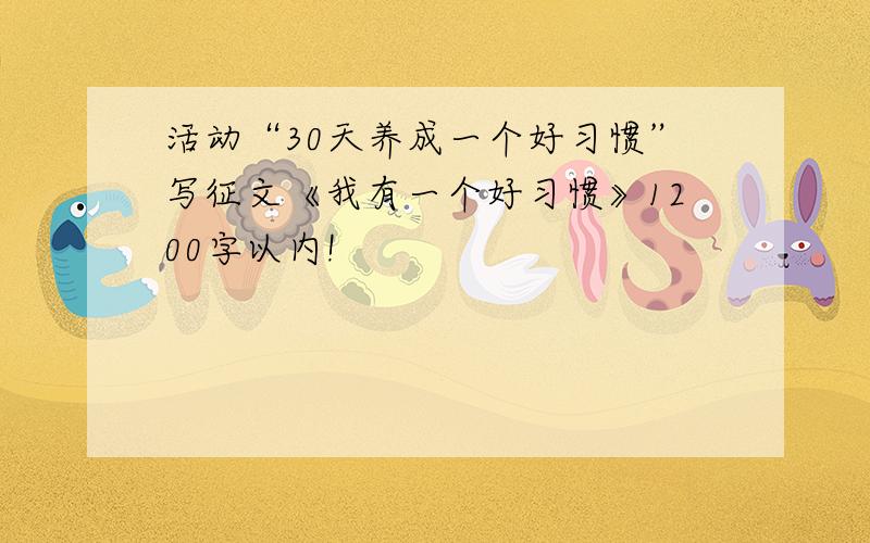 活动“30天养成一个好习惯”写征文《我有一个好习惯》1200字以内!