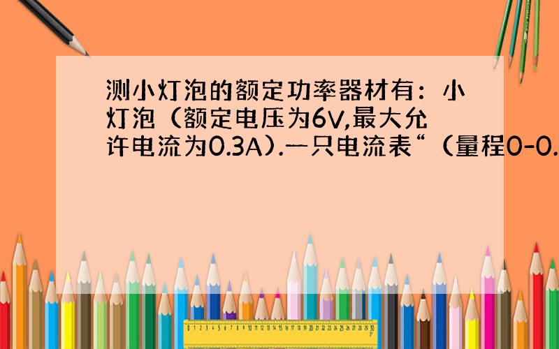 测小灯泡的额定功率器材有：小灯泡（额定电压为6V,最大允许电流为0.3A).一只电流表“（量程0-0.6A与0-3A）