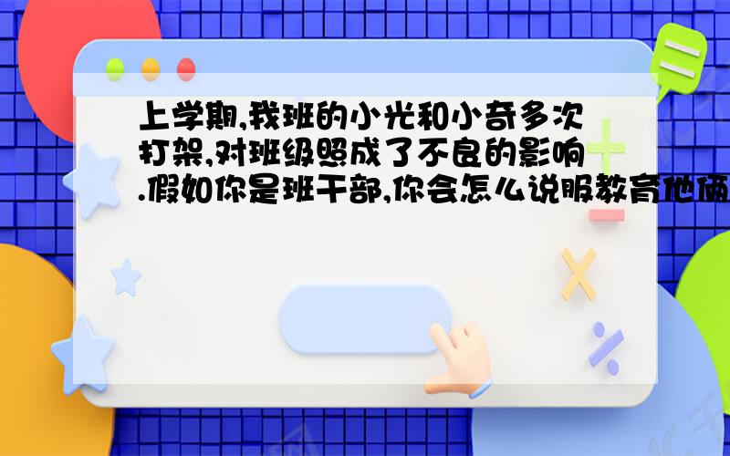 上学期,我班的小光和小奇多次打架,对班级照成了不良的影响.假如你是班干部,你会怎么说服教育他俩呢?