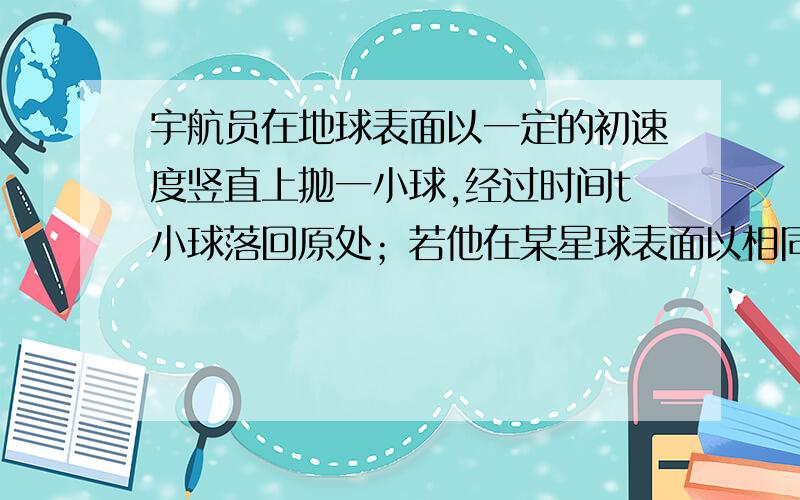 宇航员在地球表面以一定的初速度竖直上抛一小球,经过时间t小球落回原处；若他在某星球表面以相同的初速度竖直上抛同一小球,需