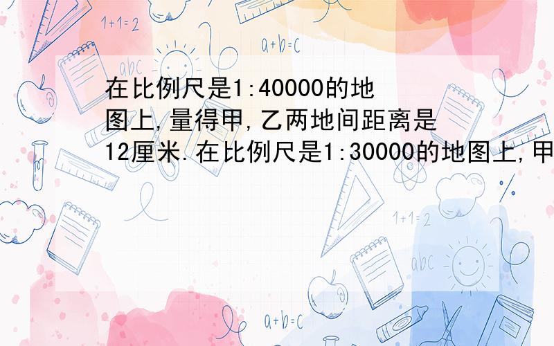 在比例尺是1:40000的地图上,量得甲,乙两地间距离是12厘米.在比例尺是1:30000的地图上,甲,乙两地间距