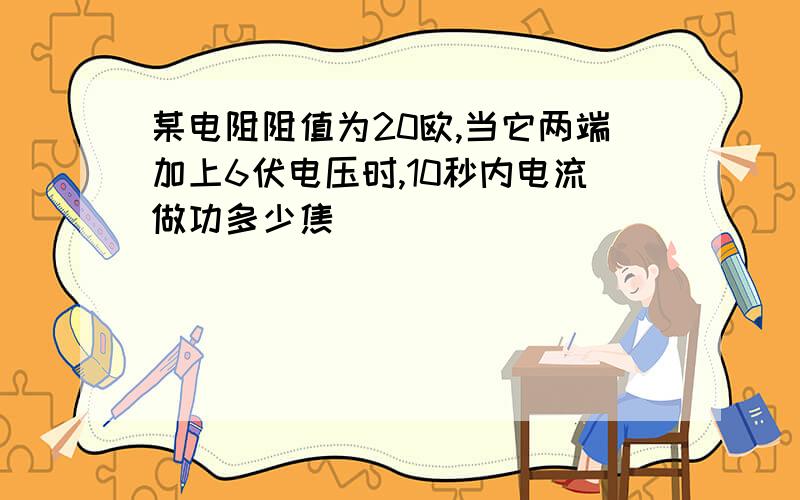 某电阻阻值为20欧,当它两端加上6伏电压时,10秒内电流做功多少焦