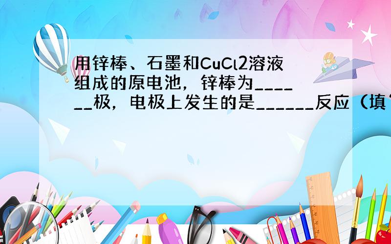 用锌棒、石墨和CuCl2溶液组成的原电池，锌棒为______极，电极上发生的是______反应（填“氧化”或“还原”），