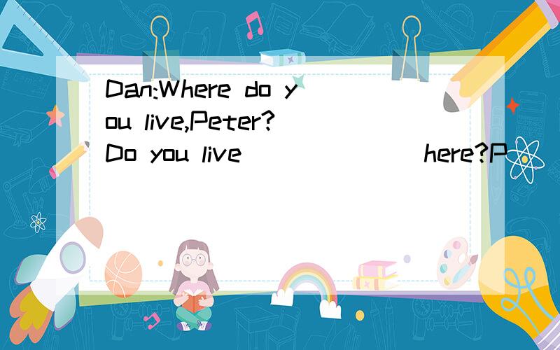 Dan:Where do you live,Peter?Do you live ______ here?P