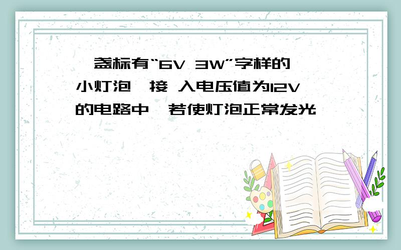 一盏标有“6V 3W”字样的小灯泡,接 入电压值为12V的电路中,若使灯泡正常发光,