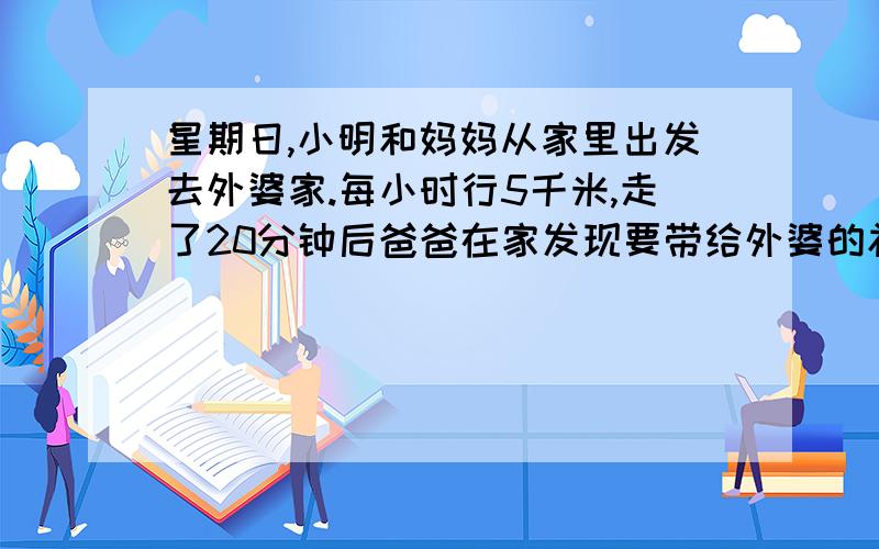 星期日,小明和妈妈从家里出发去外婆家.每小时行5千米,走了20分钟后爸爸在家发现要带给外婆的礼物没拿,便以每小时8千米的