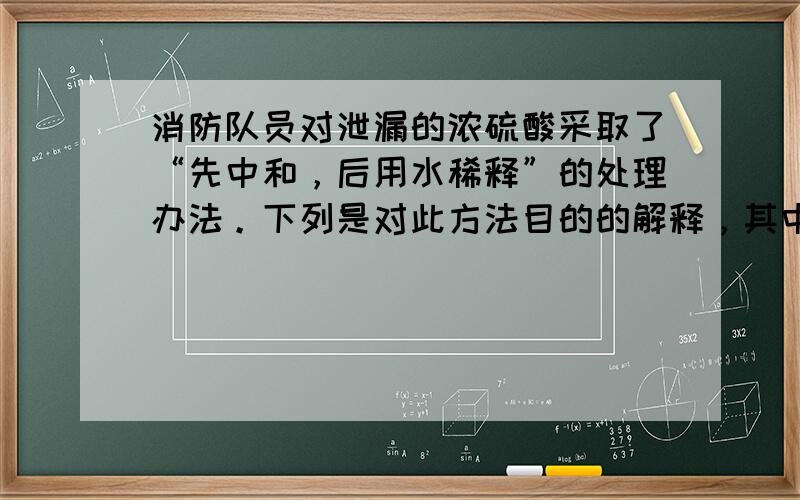 消防队员对泄漏的浓硫酸采取了“先中和，后用水稀释”的处理办法。下列是对此方法目的的解释，其中错误的是 A.若先用水稀释，