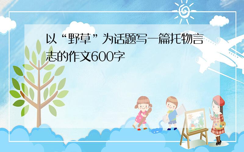 以“野草”为话题写一篇托物言志的作文600字