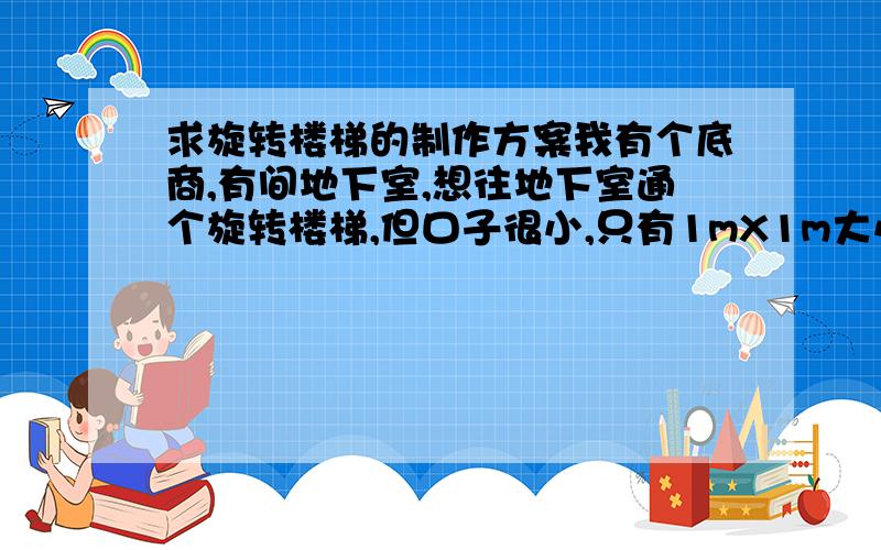 求旋转楼梯的制作方案我有个底商,有间地下室,想往地下室通个旋转楼梯,但口子很小,只有1mX1m大小,地下室高度为2m,请