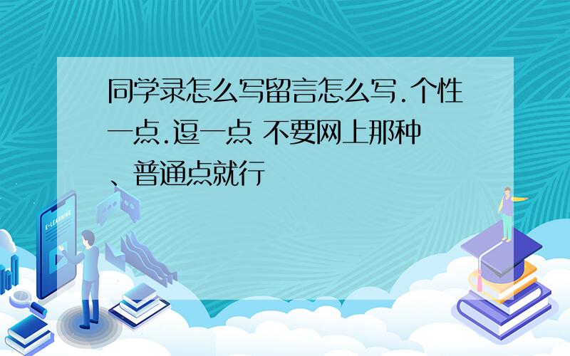 同学录怎么写留言怎么写.个性一点.逗一点 不要网上那种 、普通点就行