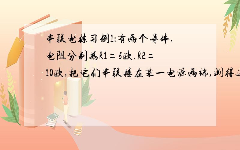 串联电练习例1：有两个导体,电阻分别为R1=5欧.R2=10欧,把它们串联接在某一电源两端,测得通过R1的电流是0.6安