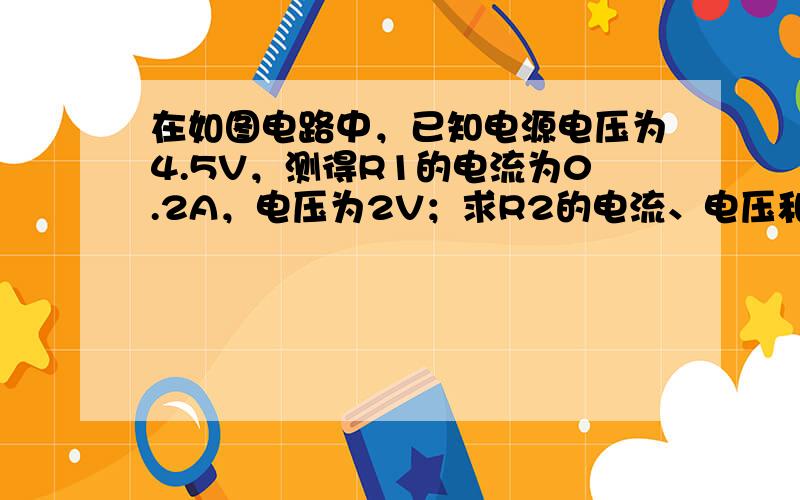 在如图电路中，已知电源电压为4.5V，测得R1的电流为0.2A，电压为2V；求R2的电流、电压和电阻．