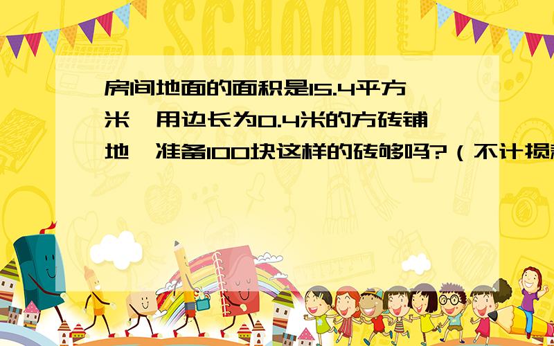 房间地面的面积是15.4平方米,用边长为0.4米的方砖铺地,准备100块这样的砖够吗?（不计损耗）