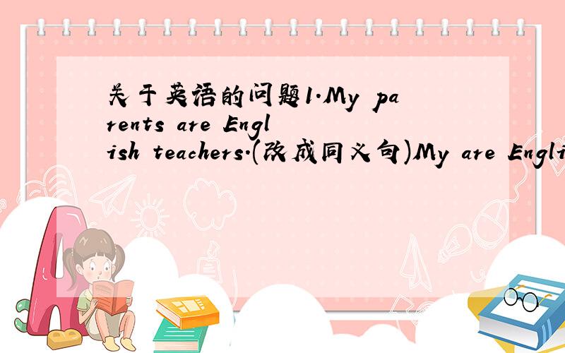 关于英语的问题1.My parents are English teachers.(改成同义句)My are Engli