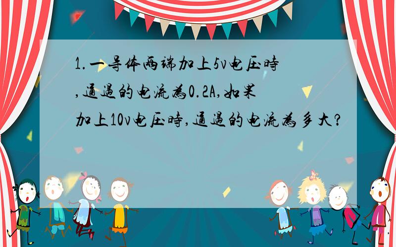 1.一导体两端加上5v电压时,通过的电流为0.2A,如果加上10v电压时,通过的电流为多大?