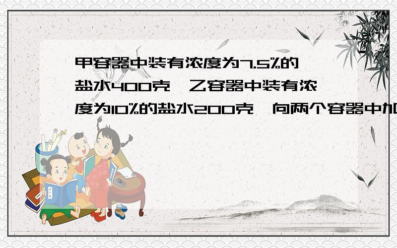 甲容器中装有浓度为7.5%的盐水400克,乙容器中装有浓度为10%的盐水200克,向两个容器中加入等量的水后,两个容器中