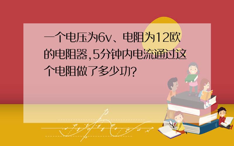 一个电压为6v、电阻为12欧的电阻器,5分钟内电流通过这个电阻做了多少功?