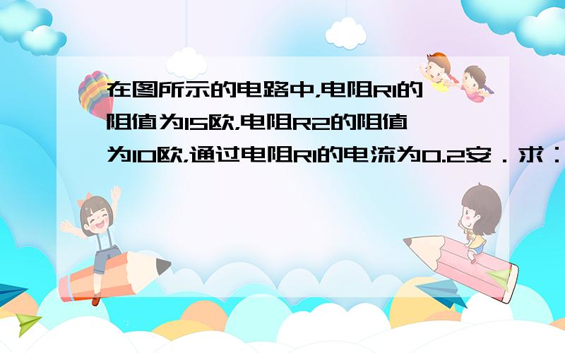 在图所示的电路中，电阻R1的阻值为15欧，电阻R2的阻值为10欧，通过电阻R1的电流为0.2安．求：