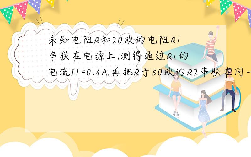 未知电阻R和20欧的电阻R1串联在电源上,测得通过R1的电流I1=0.4A,再把R于50欧的R2串联在同一电源上,测得通