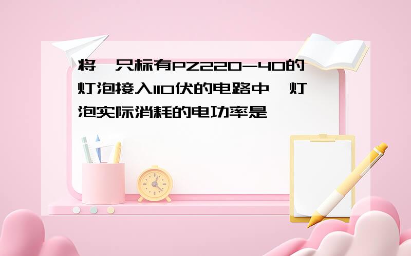 将一只标有PZ220-40的灯泡接入110伏的电路中,灯泡实际消耗的电功率是