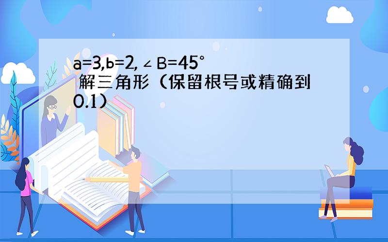 a=3,b=2,∠B=45° 解三角形（保留根号或精确到0.1）