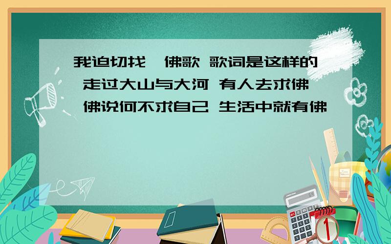 我迫切找一佛歌 歌词是这样的 走过大山与大河 有人去求佛 佛说何不求自己 生活中就有佛