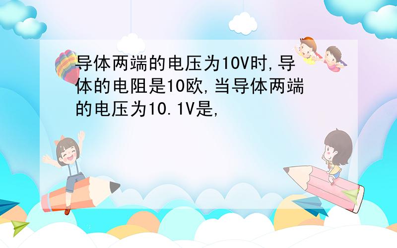 导体两端的电压为10V时,导体的电阻是10欧,当导体两端的电压为10.1V是,