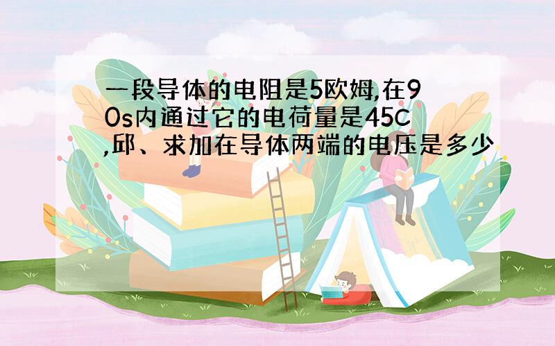 一段导体的电阻是5欧姆,在90s内通过它的电荷量是45C,邱、求加在导体两端的电压是多少