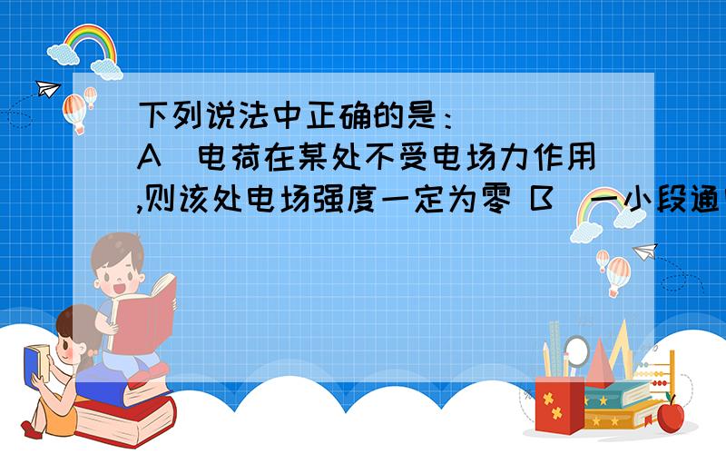 下列说法中正确的是：（ ） A．电荷在某处不受电场力作用,则该处电场强度一定为零 B．一小段通电导体在某