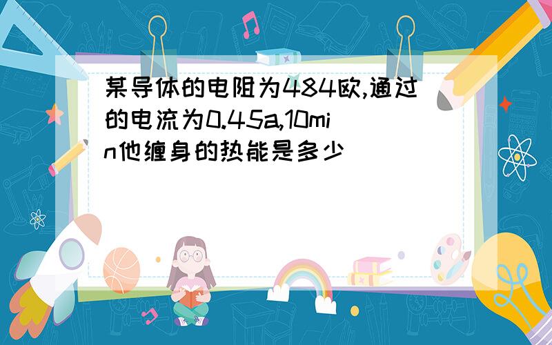 某导体的电阻为484欧,通过的电流为0.45a,10min他缠身的热能是多少